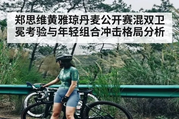 郑思维黄雅琼丹麦公开赛混双卫冕考验与年轻组合冲击格局分析