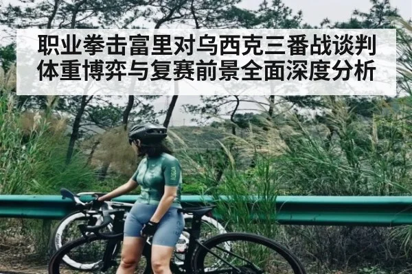 职业拳击富里对乌西克三番战谈判体重博弈与复赛前景全面深度分析